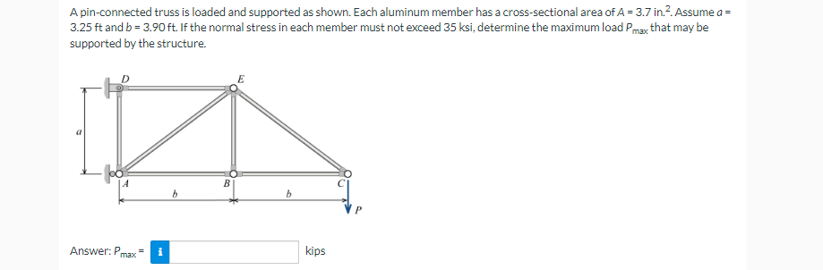 A pin-connected truss is loaded and supported as shown. Each aluminum member has a cross-sectional area of A = 3.7 in.². Assume a =
3.25 ft and b = 3.90 ft. If the normal stress in each member must not exceed 35 ksi, determine the maximum load Pmax that may be
supported by the structure.
A
B
b
b
Answer: Pmax=
kips