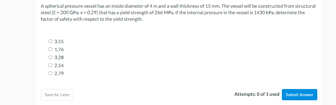 A spherical pressure vessel has an inside diameter of 4 m and a wall thickness of 15 mm. The vessel will be constructed from structural
steel [E = 200 GPa; v = 0.29] that has a yield strength of 266 MPa. If the internal pressure in the vessel is 1430 kPa, determine the
factor of safety with respect to the yield strength.
O 3.55
O 1.76
O 3.28
O 2.54
O 2.79
Attempts: 0 of 1 used Submit Answer
Save for Later