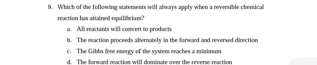 9. Which of the following statements will always apply when a reversible chemical
reaction has attained equilibrium?
a. All reactants will convert to products
b. The reaction proceeds alternately in the forward and reversed direction
c. The Gibbs free energy of the system reaches a minimum
d. The forward reaction will dominate over the reverse reaction
