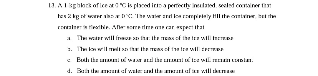13. A 1-kg block of ice at 0 °C is placed into a perfectly insulated, sealed container that
has 2 kg of water also at 0 °C. The water and ice completely fill the container, but the
container is flexible. After some time one can expect that
a. The water will freeze so that the mass of the ice will increase
b. The ice will melt so that the mass of the ice will decrease
c. Both the amount of water and the amount of ice will remain constant
d. Both the amount of water and the amount of ice will decrease
