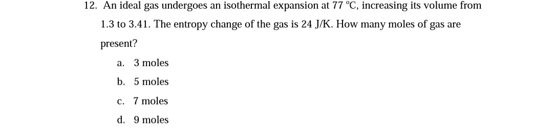 12. An ideal gas undergoes an isothermal expansion at 77 °C, increasing its volume from
1.3 to 3.41. The entropy change of the gas is 24 J/K. How many moles of gas are
present?
a. 3 moles
b. 5 moles
c. 7 moles
d. 9 moles
