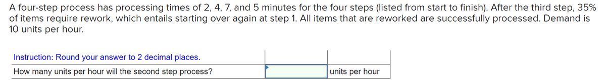 A four-step process has processing times of 2, 4, 7, and 5 minutes for the four steps (listed from start to finish). After the third step, 35%
of items require rework, which entails starting over again at step 1. All items that are reworked are successfully processed. Demand is
10 units per hour.
Instruction: Round your answer to 2 decimal places.
How many units per hour will the second step process?
units per hour