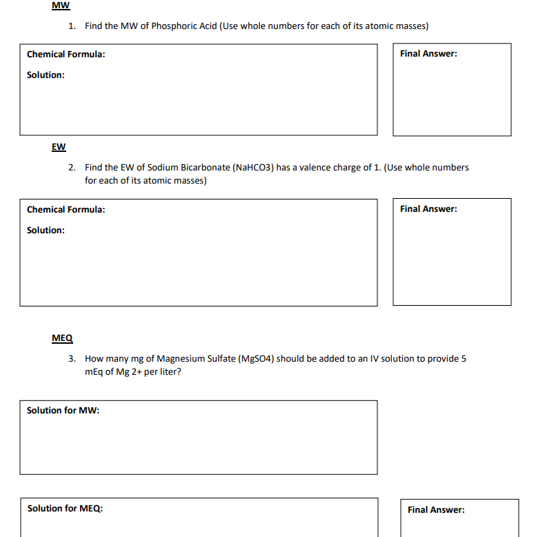 MW
1. Find the MW of Phosphoric Acid (Use whole numbers for each of its atomic masses)
Chemical Formula:
Final Answer:
Solution:
EW
2. Find the EW of Sodium Bicarbonate (NaHCO3) has a valence charge of 1. (Use whole numbers
for each of its atomic masses)
Chemical Formula:
Final Answer:
Solution:
MEQ
3. How many mg of Magnesium Sulfate (MGSO4) should be added to an IV solution to provide 5
mEq of Mg 2+ per liter?
Solution for MW:
Solution for MEQ:
Final Answer:
