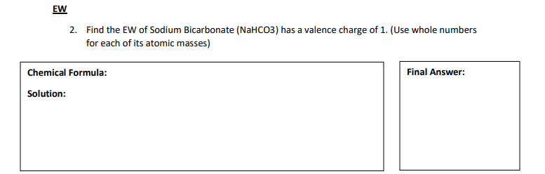 EW
2. Find the EW of Sodium Bicarbonate (NaHCO3) has a valence charge of 1. (Use whole numbers
for each of its atomic masses)
Chemical Formula:
Final Answer:
Solution:
