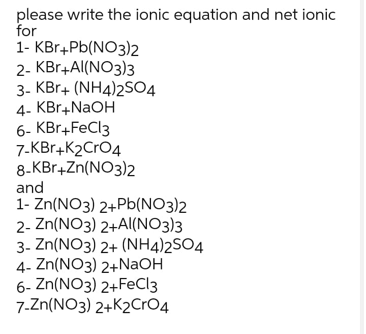 please write the ionic equation and net ionic
for
1- KBr+Pb(NO3)2
2- KBr+Al(NO3)3
3- KBr+ (NH4)2SO4
4- KBr+NAOH
6- KBr+FeCl3
7-KBr+K2CrO4
8-KBr+Zn(NO3)2
and
1- Zn(NO3) 2+Pb(NO3)2
2- Zn(NO3) 2+AI(NO3)3
3- Zn(NO3) 2+ (NH4)2SO4
4- Zn(NO3) 2+NaOH
6- Zn(NO3) 2+FeCl3
7.Zn(NO3) 2+K2CRO4
