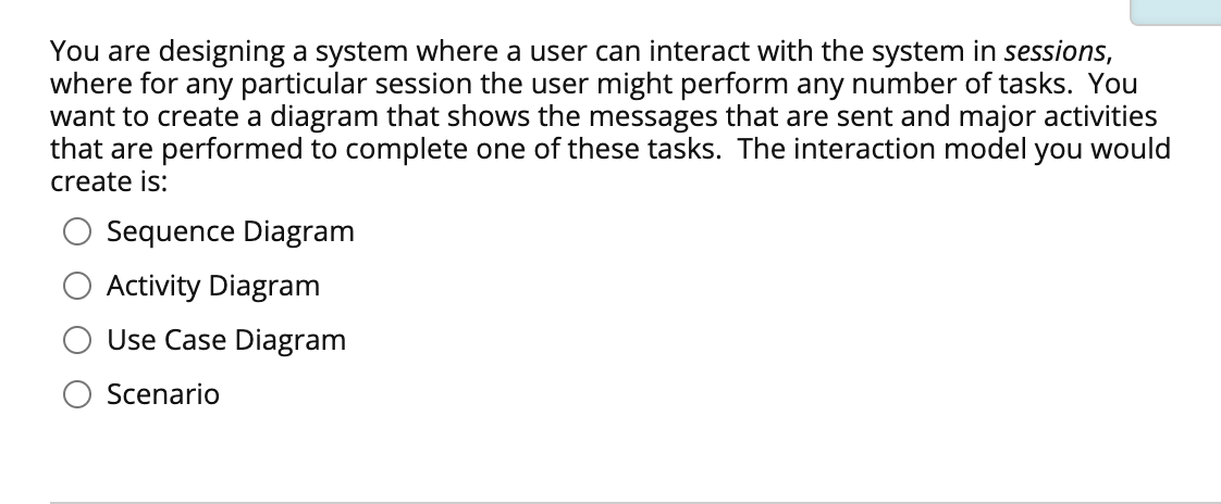 You are designing a system where a user can interact with the system in sessions,
where for any particular session the user might perform any number of tasks. You
want to create a diagram that shows the messages that are sent and major activities
that are performed to complete one of these tasks. The interaction model you would
create is:
Sequence Diagram
Activity Diagram
Use Case Diagram
Scenario
