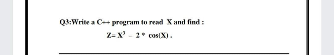 Q3:Write a C++ program to read X and find :
Z= X³
2* cos(X).
