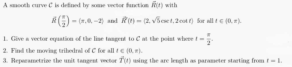 A smooth curve C is defined by some vector function R(t) with
R (-) = (7,0,−2) and R'(t) = (2, √5 csct, 2 cott) for all t ≤ (0, π).
ㅠ
1. Give a vector equation of the line tangent to C at the point where t = 2
2. Find the moving trihedral of C for all t = (0, π).
3. Reparametrize the unit tangent vector T(t) using the arc length as parameter starting from t = 1.