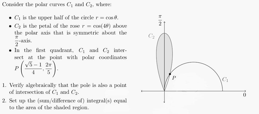 Consider the polar curves C₁ and C₂, where:
C₁ is the upper half of the circle r = cos 0.
C₂ is the petal of the rose r = cos(40) above
the polar axis that is symmetric about the
ㅠ
--axis.
2
● In the first quadrant, C₁ and C₂ inter-
sect at the point with polar coordinates
√5-1 2π
P
4
5
1. Verify algebraically that the pole is also a point
of intersection of C₁ and C₂.
2. Set up the (sum/difference of) integral(s) equal
to the area of the shaded region.
ka
C₁