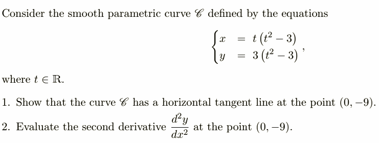 Consider the smooth parametric curve defined by the equations
{= = t (t² − 3)
= 3 (t² − 3)'
where t E R.
1. Show that the curve has a horizontal tangent line at the point (0, -9).
d²y
2. Evaluate the second derivative at the point (0, -9).
dx²