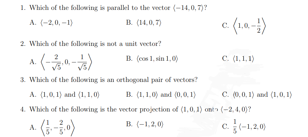 1. Which of the following is parallel to the vector (-14, 0, 7)?
A. (-2,0, -1)
B. (14,0,7)
2. Which of the following is not a unit vector?
2
(-3/5.0,-)
A.
A.
5 5
B. (cos 1, sin 1, 0)
3. Which of the following is an orthogonal pair of vectors?
A. (1,0, 1) and (1,1,0)
B. (1, 1, 0) and (0, 0, 1)
4. Which of the following is the vector projection of (1, 0, 1) onto (-2, 4, 0)?
1 2
B. (-1,2,0)
C. (-1,2,0)
0
c. (1,0, -1)
C. (1,1,1)
C. (0,0,1) and (1,0,1)