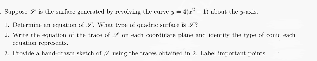 . Suppose is the surface generated by revolving the curve y = 4(x² - 1) about the y-axis.
1. Determine an equation of S. What type of quadric surface is J?
2. Write the equation of the trace of on each coordinate plane and identify the type of conic each
equation represents.
3. Provide a hand-drawn sketch of S using the traces obtained in 2. Label important points.
