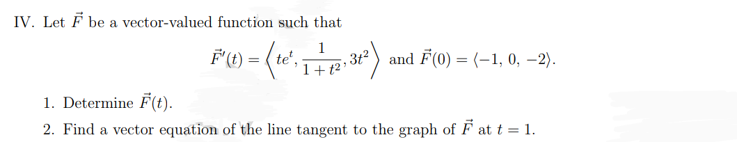 IV. Let F be a vector-valued function such that
F' (t) = (te²
1+ t²
36²). and F(0) = (-1, 0, -2).
1. Determine F(t).
2. Find a vector equation of the line tangent to the graph of ♬ at t = 1.