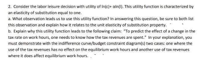 2. Consider the labor leisure decision with utility of In(c)+ aln(1). This utility function is characterized by
an elasticity of substitution equal to one.
a. What observation leads us to use this utility function? In answering this question, be sure to both list
this observation and explain how it relates to the unit elasticity of substitution property.
b. Explain why this utility function leads to the following claim: "To predict the effect of a change in the
tax rate on work hours, one needs to know how the tax revenues are spent." In your explanation, you
must demonstrate with the indifference curve/budget constraint diagram(s) two cases: one where the
use of the tax revenues has no effect on the equilibrium work hours and another use of tax revenues
where it does affect equilibrium work hours. .
