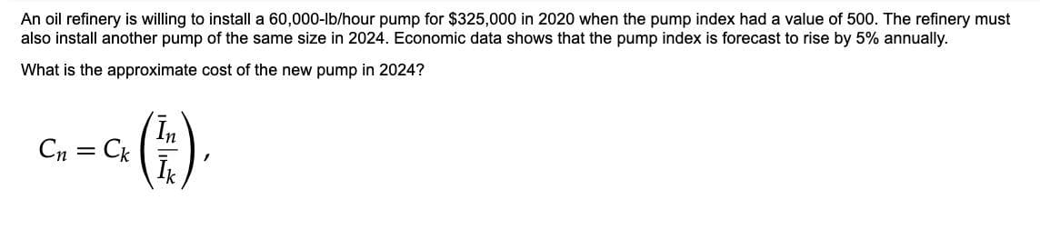 An oil refinery is willing to install a 60,000-lb/hour pump for $325,000 in 2020 when the pump index had a value of 500. The refinery must
also install another pump of the same size in 2024. Economic data shows that the pump index is forecast to rise by 5% annually.
What is the approximate cost of the new pump in 2024?
(E).
Cn =
Ck
Ik
