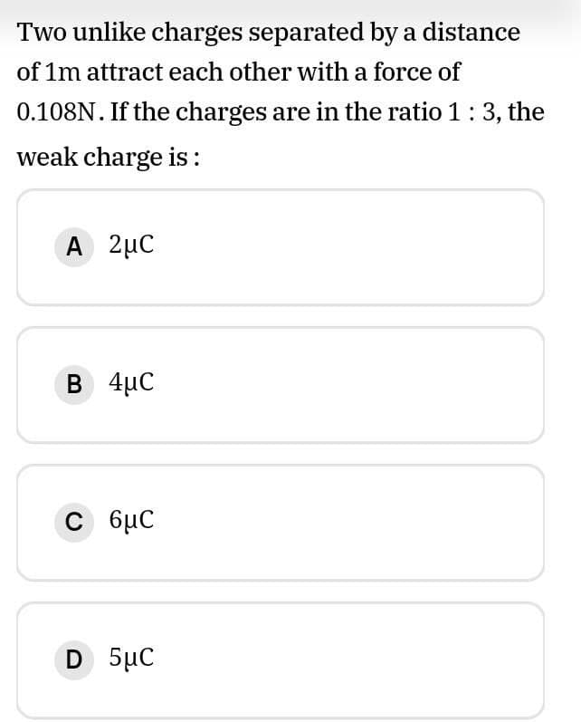 Two unlike charges separated by a distance
of 1m attract each other with a force of
0.108N. If the charges are in the ratio 1: 3, the
weak charge is :
A 2µC
B 4µC
C 6µC
D 5µC
