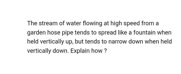 The stream of water flowing at high speed from a
garden hose pipe tends to spread like a fountain when
held vertically up, but tends to narrow down when held
vertically down. Explain how ?
