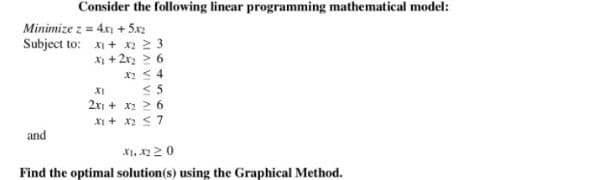 Consider the following linear programming mathematical model:
Minimize z = 4x1 + 5x2
Subject to: x + x2 2 3
x + 2x2 > 6
X < 4
XI <5
2 + x2 > 6
X1 + x2 <7
and
XI, x220
Find the optimal solution(s) using the Graphical Method.

