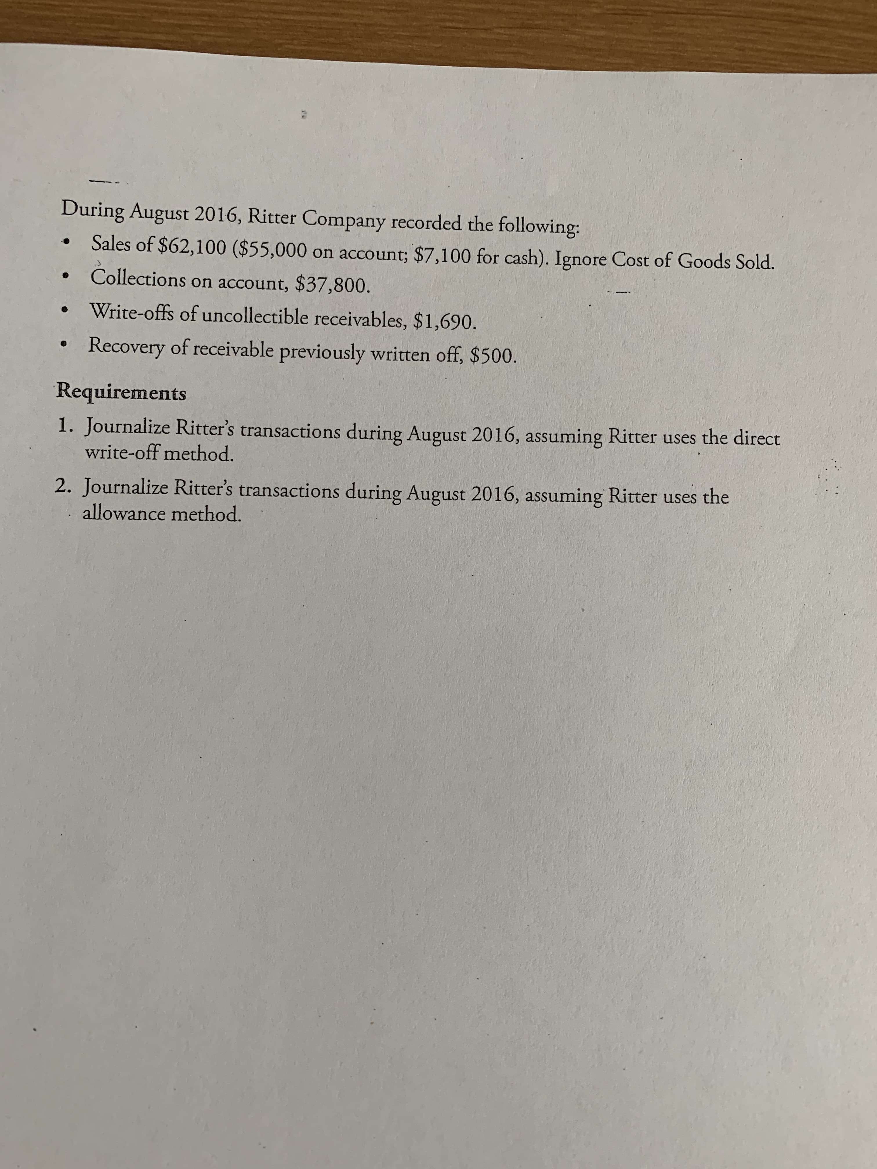 During August 2016, Ritter Company recorded the following:
Sales of $62,100 ($55,000 on account; $7,100 for cash). Ignore Cost of Goods Sold.
Collections on account, $37,800.
Write-offs of uncollectible receivables, $1,690.
Recovery of receivable previously written off, $500.
Requirements
1. Journalize Ritter's transactions during August 2016, assuming Ritter uses the direct
write-off method.
2. Journalize Ritter's transactions during August 2016, assuming Ritter uses the
allowance method.
