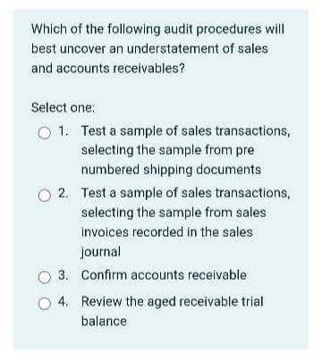 Which of the following audit procedures will
best uncover an understatement of sales
and accounts receivables?
Select one:
O 1. Test a sample of sales transactions,
selecting the sample from pre
numbered shipping documents
O 2. Test a sample of sales transactions,
selecting the sample from sales
invoices recorded in the sales
journal
O 3. Confirm accounts receivable
4. Review the aged receivable trial
balance
