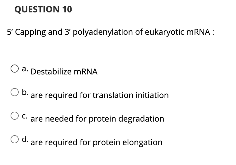 QUESTION 10
5' Capping and 3' polyadenylation of eukaryotic mRNA :
a. Destabilize MRNA
а.
b. are required for translation initiation
С.
are needed for protein degradation
d. are required for protein elongation

