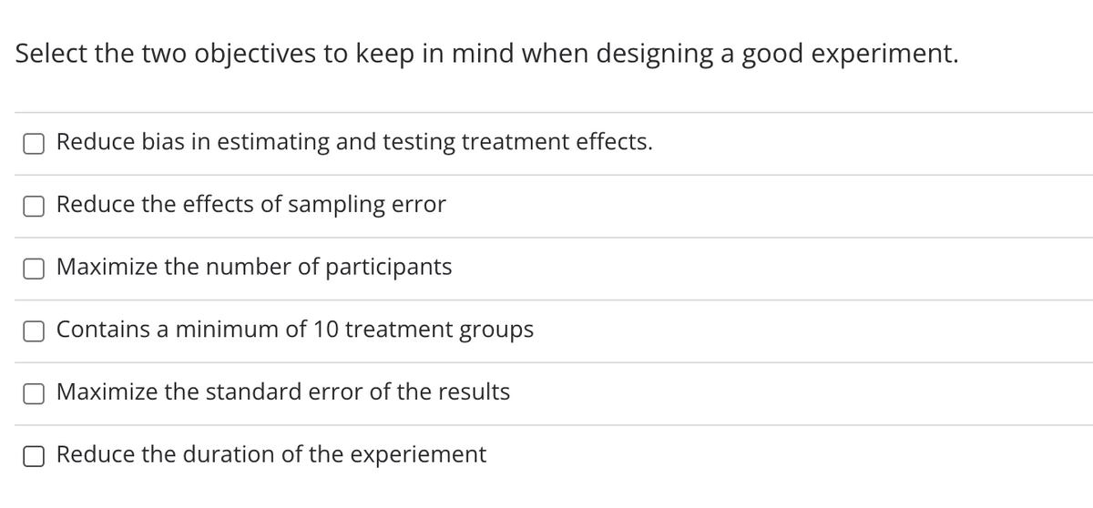 Select the two objectives to keep in mind when designing a good experiment.
Reduce bias in estimating and testing treatment effects.
Reduce the effects of sampling error
Maximize the number of participants
Contains a minimum of 10 treatment groups
Maximize the standard error of the results
Reduce the duration of the experiement

