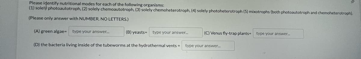 Please identify nutritional modes for each of the following organisms:
(1) solely photoautotroph, (2) solely chemoautotroph, (3) solely chemoheterotroph, (4) solely photoheterotroph (5) mixotrophs (both photoautotroph and chemoheterotroph).
(Please only answer with NUMBER. NO LETTERS.)
(A) green algaeD
type your answer..
(B) yeasts=
type your answer.
(C) Venus fly-trap plants= type your answer.
(D) the bacteria living inside of the tubeworms at the hydrothermal vents =
type your answer.
