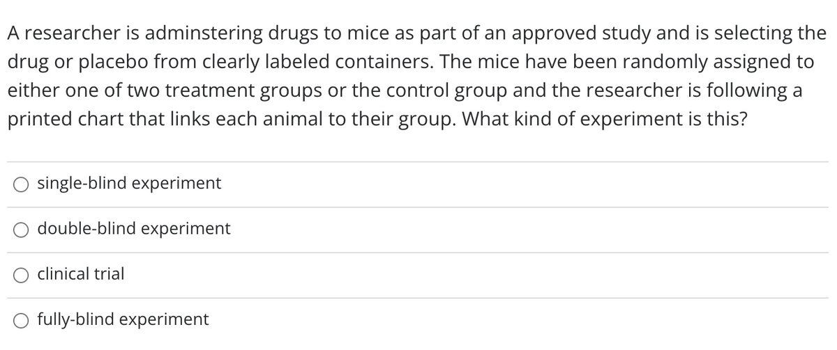 A researcher is adminstering drugs to mice as part of an approved study and is selecting the
drug or placebo from clearly labeled containers. The mice have been randomly assigned to
either one of two treatment groups or the control group and the researcher is following a
printed chart that links each animal to their group. What kind of experiment is this?
single-blind experiment
double-blind experiment
clinical trial
O fully-blind experiment
