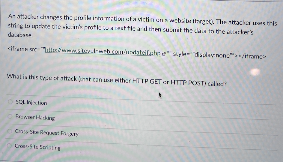 An attacker changes the profile information of a victim on a website (target). The attacker uses this
string to update the victim's profile to a text file and then submit the data to the attacker's
database.
<iframe src="http://www.sitevulnweb.com/updateif.php "" style=""display:none""></iframe>
What is this type of attack (that can use either HTTP GET or HTTP POST) called?
O SQL Injection
Browser Hacking
Cross-Site Request Forgery
Cross-Site Scripting
