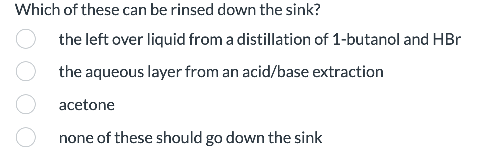 Which of these can be rinsed down the sink?
the left over liquid from a distillation of 1-butanol and HBr
the aqueous layer from an acid/base extraction
acetone
none of these should go down the sink
