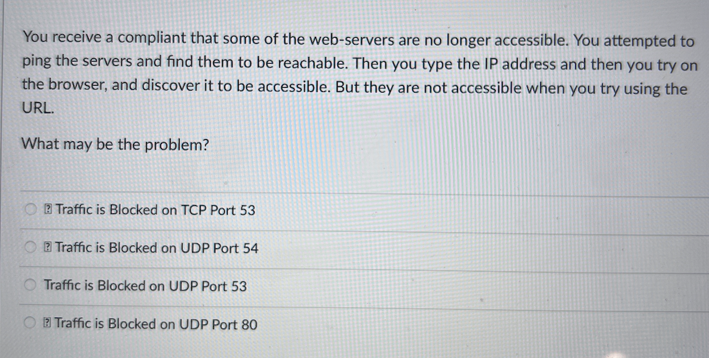 You receive a compliant that some of the web-servers are no longer accessible. You attempted to
ping the servers and find them to be reachable. Then you type the IP address and then you try on
the browser, and discover it to be accessible. But they are not accessible when you try using the
URL.
What may be the problem?
2 Traffic is Blocked on TCP Port 53
O E Traffic is Blocked on UDP Port 54
O Traffic is Blocked on UDP Port 53
2 Traffic is Blocked on UDP Port 80
