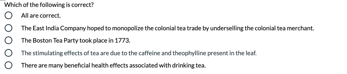 Which of the following is correct?
All are correct.
O The East India Company hoped to monopolize the colonial tea trade by underselling the colonial tea merchant.
O The Boston Tea Party took place in 1773.
O The stimulating effects of tea are due to the caffeine and theophylline present in the leaf.
O There are many beneficial health effects associated with drinking tea.
