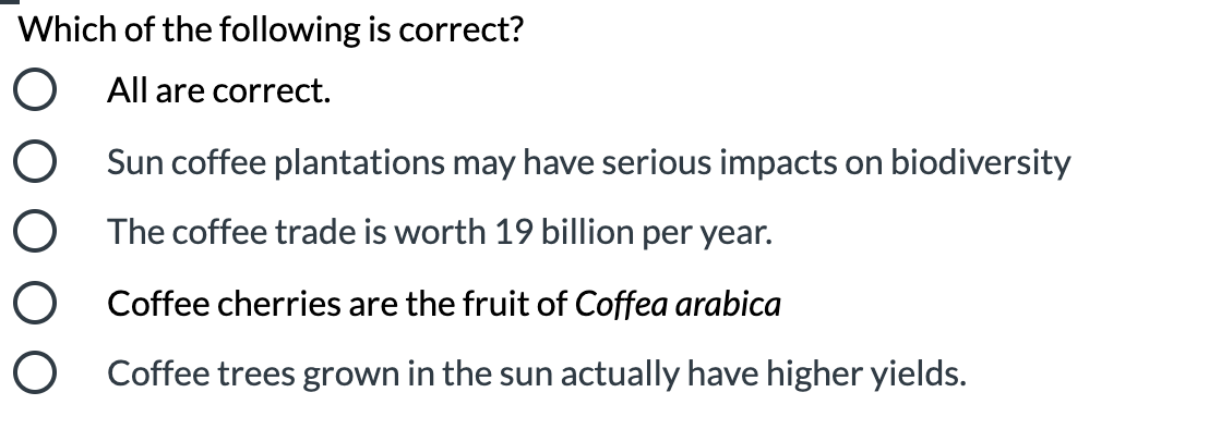 Which of the following is correct?
O All are correct.
O Sun coffee plantations may have serious impacts on biodiversity
O The coffee trade is worth 19 billion per year.
O Coffee cherries are the fruit of Coffea arabica
O Coffee trees grown in the sun actually have higher yields.
