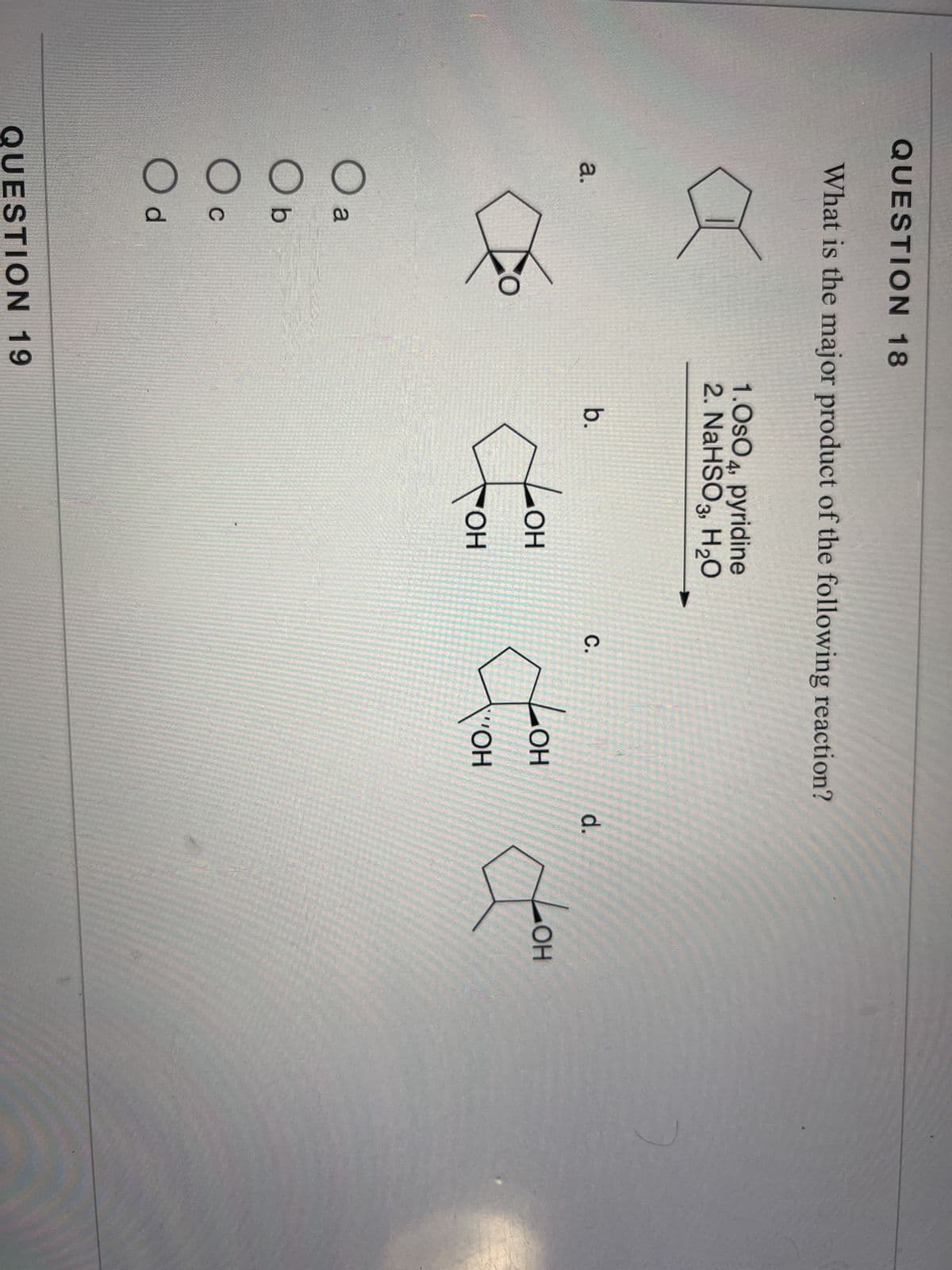 QUESTION 18
What is the major product of the following reaction?
a.
O a
Ob
O C
Od
QUESTION 19
1.OsO4, pyridine
2. NaHSO3, H₂O
b.
C.
d.
LOH
LOH
LOH
com com Joom
OH
VOH