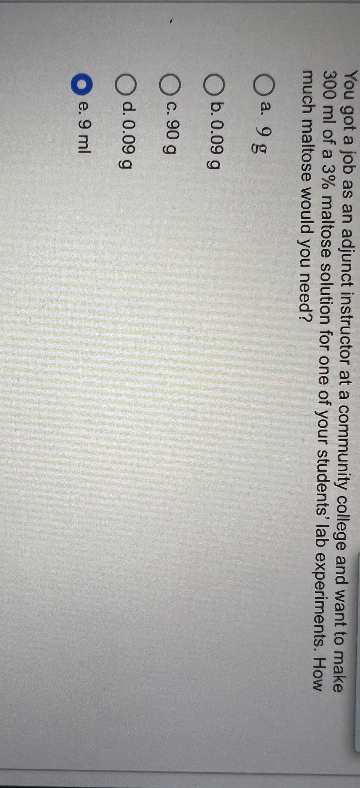 You got a job as an adjunct instructor at a community college and want to make
300 ml of a 3% maltose solution for one of your students' lab experiments. How
much maltose would you need?
O a. 9 g
O b. 0.09 g
O c. 90 g
O d. 0.09 g
e. 9 ml