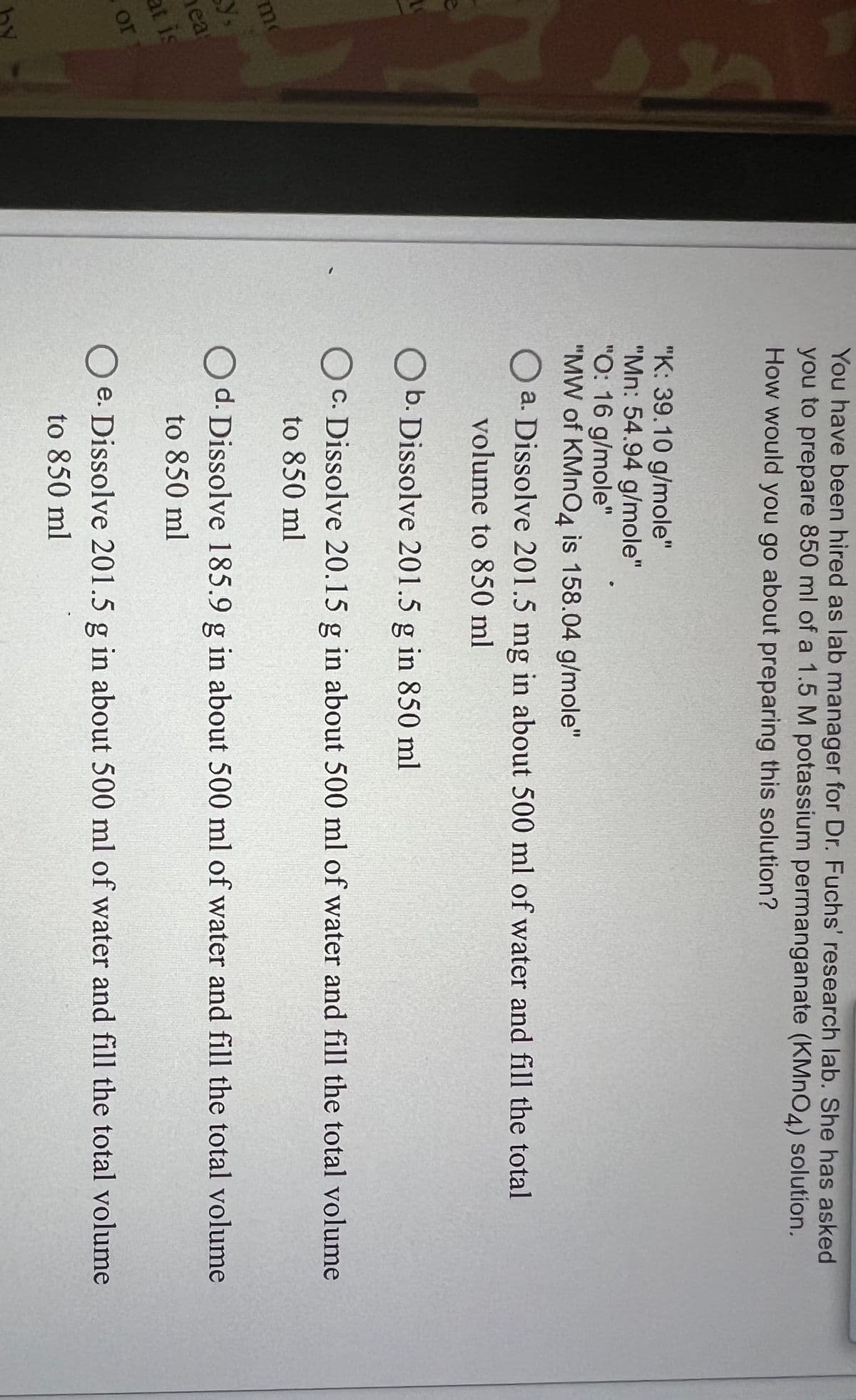 me
y,
hea
at is
or
You have been hired as lab manager for Dr. Fuchs' research lab. She has asked
you to prepare 850 ml of a 1.5 M potassium permanganate (KMnO4) solution.
How would you go about preparing this solution?
"K: 39.10 g/mole"
"Mn: 54.94 g/mole"
"O: 16 g/mole"
"MW of KMnO4 is 158.04 g/mole"
Oa. Dissolve 201.5 mg in about 500 ml of water and fill the total
volume to 850 ml
O b. Dissolve 201.5 g in 850 ml
OC. Dissolve 20.15 g in about 500 ml of water and fill the total volume
to 850 ml
Od. Dissolve 185.9 g in about 500 ml of water and fill the total volume
to 850 ml
Oe. Dissolve 201.5 g in about 500 ml of water and fill the total volume
to 850 ml