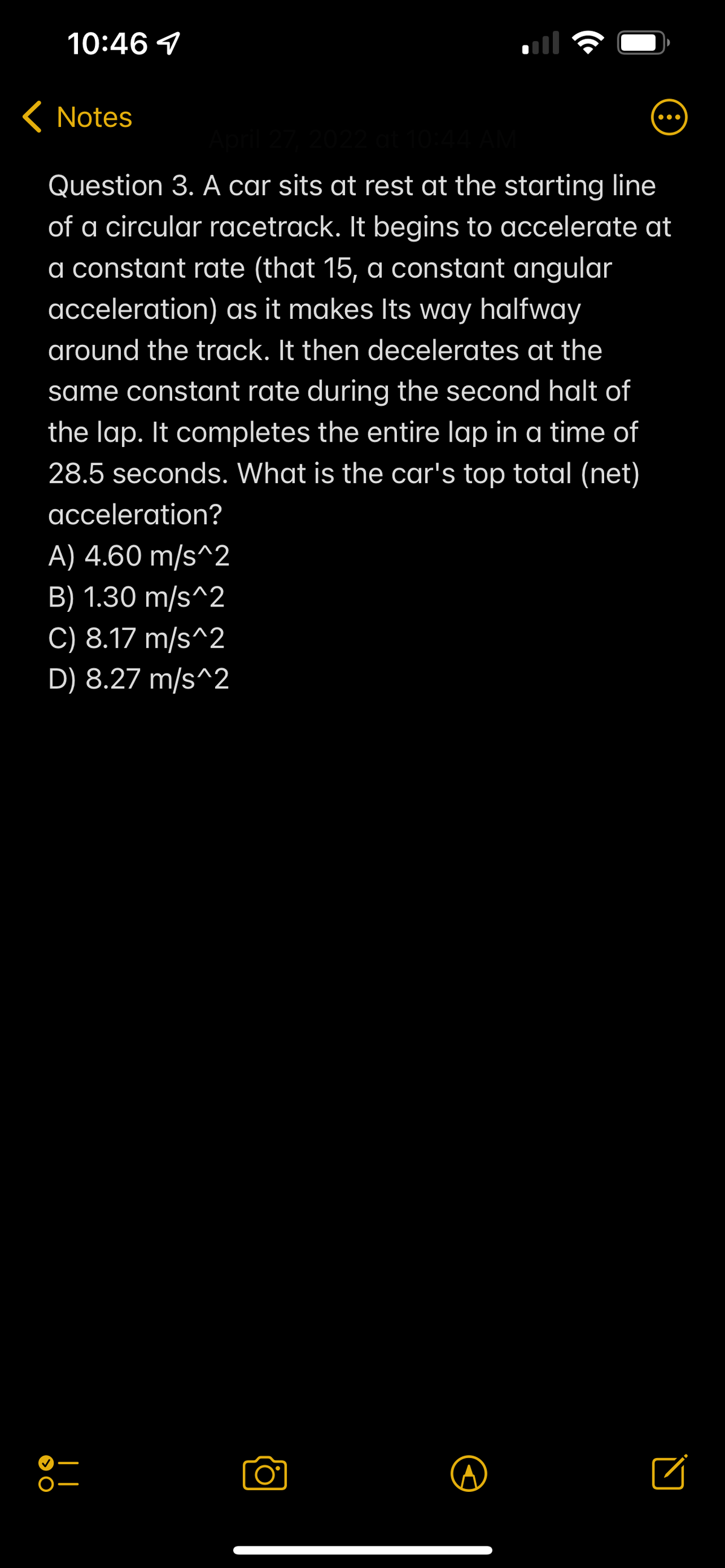 10:46 4
< Notes
• ..
022 at 10:44
Question 3. A car sits at rest at the starting line
of a circular racetrack. It begins to accelerate at
a constant rate (that 15, a constant angular
acceleration) as it makes lts way halfway
around the track. It then decelerates at the
same constant rate during the second halt of
the lap. It completes the entire lap in a time of
28.5 seconds. What is the car's top total (net)
acceleration?
A) 4.60 m/s^2
B) 1.30 m/s^2
C) 8.17 m/s^2
D) 8.27 m/s^2
