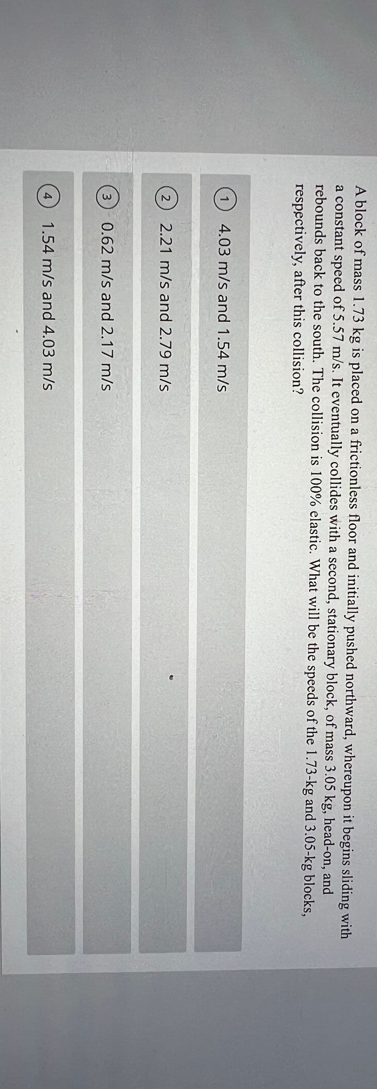 A block of mass 1.73 kg is placed on a frictionless floor and initially pushed northward, whereupon it begins sliding with
a constant speed of 5.57 m/s. It eventually collides with a second, stationary block, of mass 3.05 kg, head-on, and
rebounds back to the south. The collision is 100% elastic. What will be the speeds of the 1.73-kg and 3.05-kg blocks,
respectively, after this collision?
1
4.03 m/s and 1.54 m/s
2
2.21 m/s and 2.79 m/s
3
0.62 m/s and 2.17 m/s
4
1.54 m/s and 4.03 m/s
