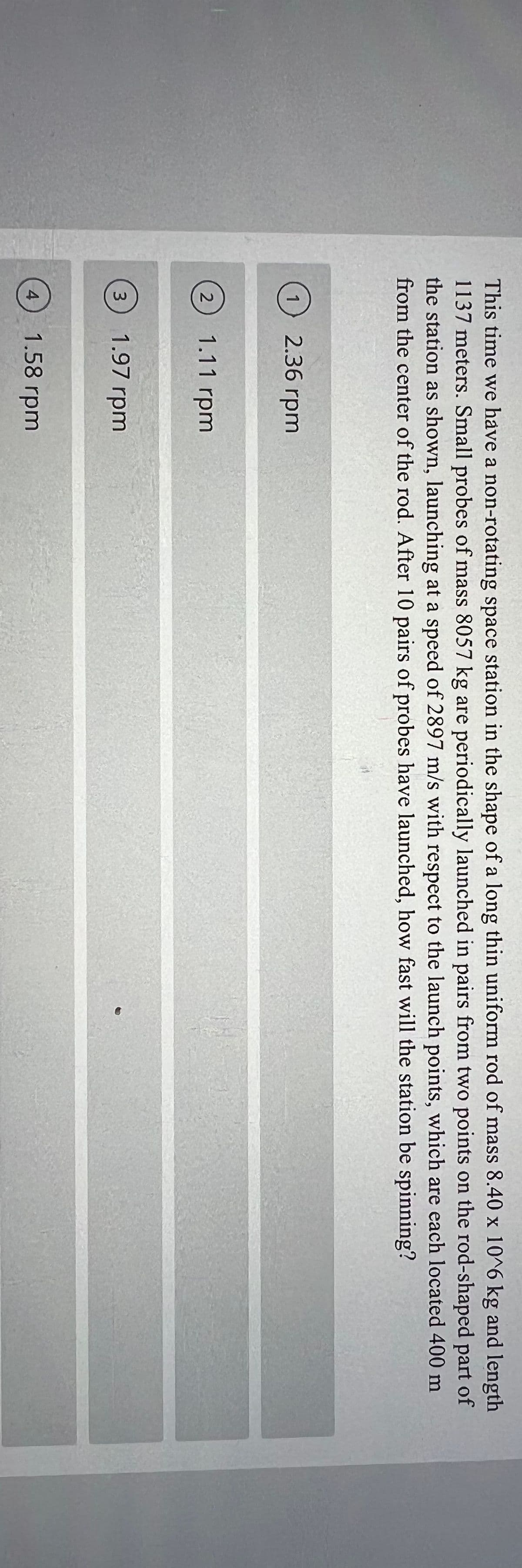 This time we have a non-rotating space station in the shape of a long thin uniform rod of mass 8.40 x 10^6 kg and length
1137 meters. Small probes of mass 8057 kg are periodically launched in pairs from two points on the rod-shaped part of
the station as shown, launching at a speed of 2897 m/s with respect to the launch points, which are each located 400 m
from the center of the rod. After 10 pairs of probes have launched, how fast will the station be spinning?
(1) 2.36 rpm
2
1.11 rpm
3)
1.97 rpm
4
1.58 rpm
