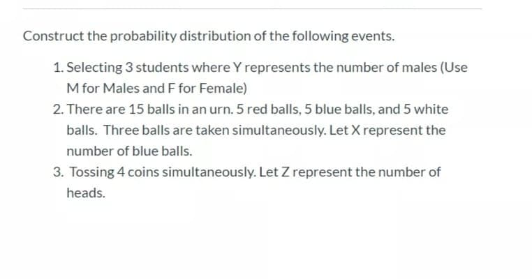 Construct the probability distribution of the following events.
1. Selecting 3 students where Y represents the number of males (Use
M for Males and F for Female)
2. There are 15 balls in an urn. 5 red balls, 5 blue balls, and 5 white
balls. Three balls are taken simultaneously. Let X represent the
number of blue balls.
3. Tossing 4 coins simultaneously. Let Z represent the number of
heads.
