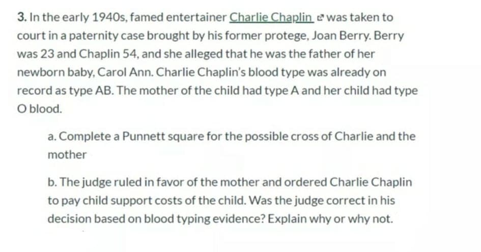 3. In the early 1940s, famed entertainer Charlie Chaplin ewas taken to
court in a paternity case brought by his former protege, Joan Berry. Berry
was 23 and Chaplin 54, and she alleged that he was the father of her
newborn baby, Carol Ann. Charlie Chaplin's blood type was already on
record as type AB. The mother of the child had type A and her child had type
O blood.
a. Complete a Punnett square for the possible cross of Charlie and the
mother
b. The judge ruled in favor of the mother and ordered Charlie Chaplin
to pay child support costs of the child. Was the judge correct in his
decision based on blood typing evidence? Explain why or why not.
