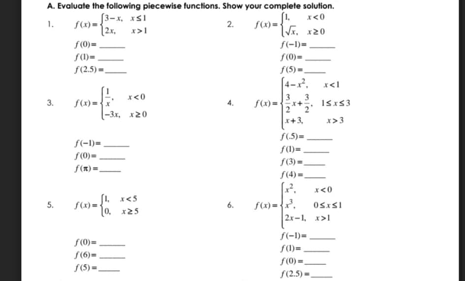 A. Evaluate the following piecewise functions. Show your complete solution.
[3-x, xs1
f(x) = {
|2x,
(1,
f(x) =
Vx. x20
x<0
1.
2.
2х,
x>1
f (0)=
f(-1)=
f(1)=
f(0)=
f(2.5) =,
f(5) =
(4-x?.
x<1
3 3
f(x)= {x+, 1sxs3
2
x<0
f(x) = {x'
-3х, х20
4.
2
x+3,
x>3
f(.5)=
f(-1)=
f(l)=
f (0)=
f(3) =,
f(1) =.
f(4) =.
x<0
[1, x<5
f(x) = {
0, x25
f(x) = {x.
2.x-1, x>1
5.
6.
f(-1)=
f (0)=
f(1)=
f(6)=
f(0) =,
f (5) =
f(2.5) =
3.
