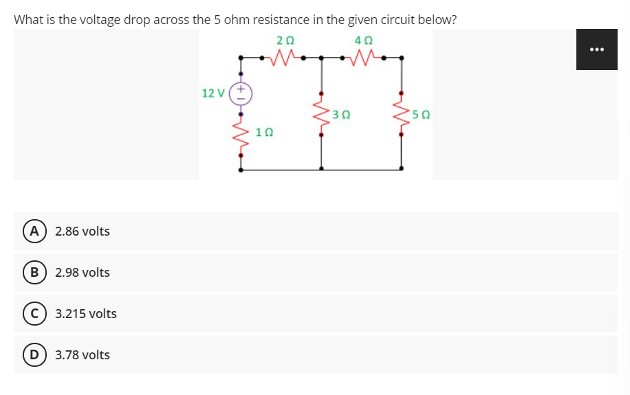 What is the voltage drop across the 5 ohm resistance in the given circuit below?
20
40
12 V
10
(A) 2.86 volts
B 2.98 volts
c) 3.215 volts
D 3.78 volts
