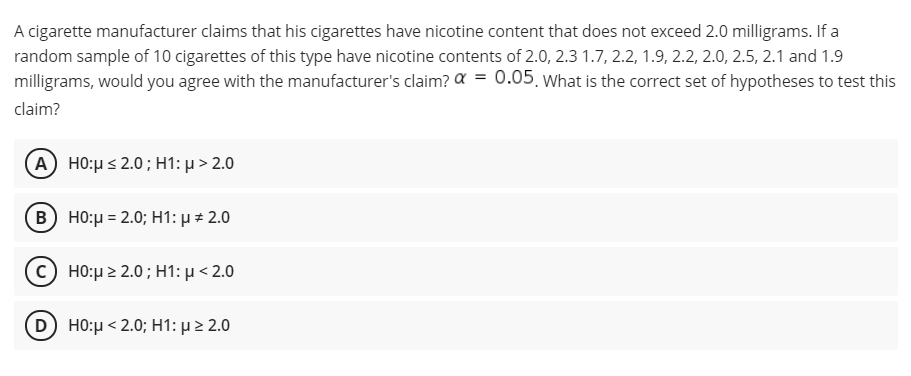 A cigarette manufacturer claims that his cigarettes have nicotine content that does not exceed 2.0 milligrams. If a
random sample of 10 cigarettes of this type have nicotine contents of 2.0, 2.3 1.7, 2.2, 1.9, 2.2, 2.0, 2.5, 2.1 and 1.9
milligrams, would you agree with the manufacturer's claim? a = 0.05. What is the correct set of hypotheses to test this
claim?
(Α) H0: μ< 2.0 ; H1: μ > 2.0
Β) H0:μ2.0; H1: μ # 2.0
c) HO:µ > 2.0; H1: µ < 2.0
(D) H0:μ < 2.0; H1: μ > 2.0
