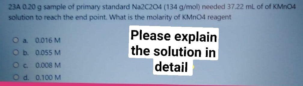 23A 0.20 g sample of primary standard Na2C204 (134 g/mol) needed 37.22 mL of of KMNO4
solution to reach the end point. What is the molarity of KMN04 reagent
Please explain
the solution in
detail
O a. 0.016 M
O b. 0.055 M
Oc 0.008 M
O d. 0.100 M
