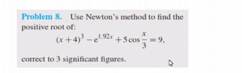 Problem 8. Use Newton's method to find the
positive root of:
(x+4) -e.92r +5 cos
= 9,
correct to 3 significant figures.

