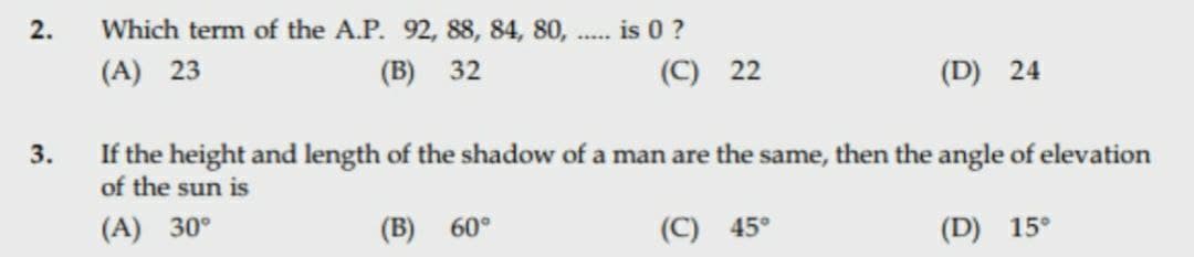 2.
Which term of the A.P. 92, 88, 84, 80, .. is 0 ?
(A) 23
(B) 32
(C) 22
(D) 24
If the height and length of the shadow of a man are the same, then the angle of elevation
of the sun is
3.
(A) 30°
(B) 60°
(C) 45°
(D) 15°

