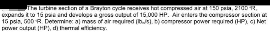 The turbine section of a Brayton cycle receives hot compressed air at 150 psia, 2100 R,
expands it to 15 psia and develops a gross output of 15,000 HP. Air enters the compressor section at
15 psia, 500 °R. Determine: a) mass of air required (Ib./s), b) compressor power required (HP), c) Net
power output (HP), d) thermal efficiency.
