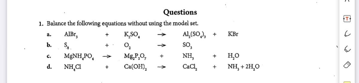 Questions
1. Balance the following equations without using the model set.
AIBr,
K,SO,
Al,(SO,), +
KBr
а.
b.
O,
SO,
+
Mg,P,O,
Ca(OH),
MgNH,PO,
NH,
но
с.
+
d.
NH,CI
CaCl,
NH, + 2H,0
+
