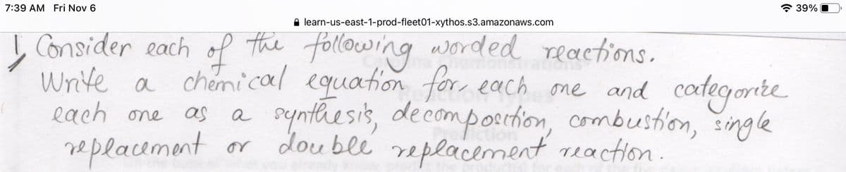7:39 AM Fri Nov 6
* 39%
A learn-us-east-1-prod-fleet01-xythos.s3.amazonaws.com
I Consider each of the following worded reactions.
Write a chemical equation for, each one and categorite
Pynthesis, decomposchion, combustion, single
each one
as
a
replacemont or double replacement reaction.
